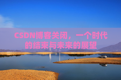 CSDN博客关闭,一个时代的结束与未来的展望 CSDN博客关闭,一个时代的结束与未来的展望
